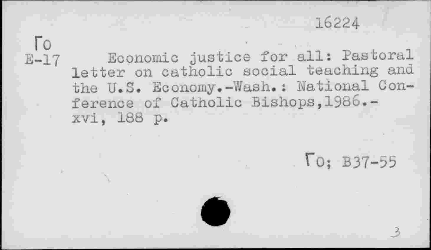 ﻿16224
To
E-17
Economic justice for all: Pastoral letter on catholic social teaching and the U.S. Economy.-Wash.: National Conference of Catholic Bishops,1986.-xvi, 188 p.
ro; B37-55
3